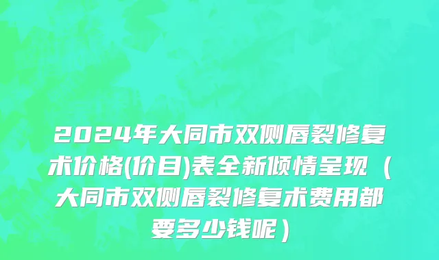 2024年大同市双侧唇裂修复术价格(价目)表全新倾情呈现（大同市双侧唇裂修复术费用都要多少钱呢）