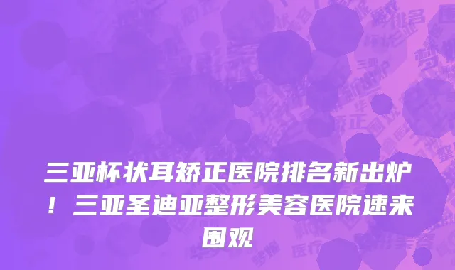 三亚杯状耳矫正医院排名新出炉!三亚圣迪亚整形美容医院速来围观