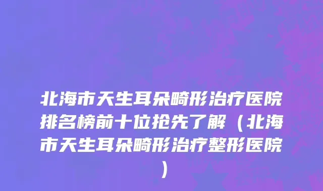 北海市天生耳朵畸形治疗医院排名榜前十位抢先了解（北海市天生耳朵畸形治疗整形医院）