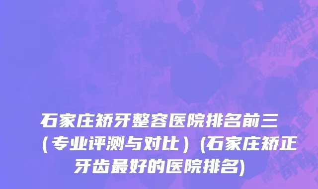 石家庄矫牙整容医院排名前三（专业评测与对比）(石家庄矫正牙齿最好的医院排名)