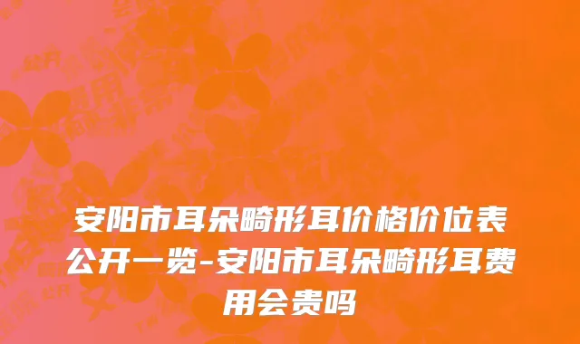 安阳市耳朵畸形耳价格价位表公开一览-安阳市耳朵畸形耳费用会贵吗
