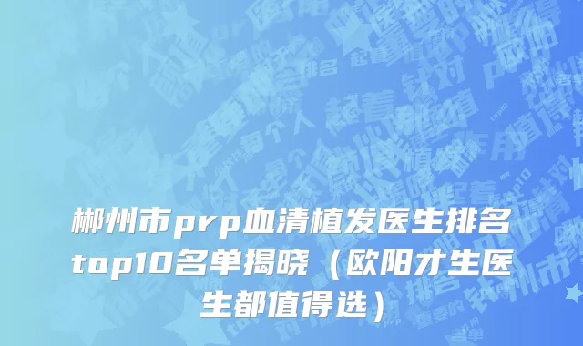 郴州市prp血清植发医生排名top10名单揭晓（欧阳才生医生都值得选）