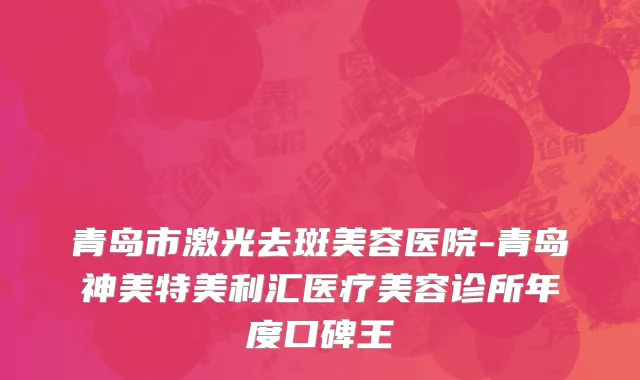 青岛市激光去斑美容医院-青岛神美特美利汇医疗美容诊所年度口碑王