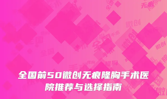 全国前50微创无痕隆胸手术医院推荐与选择指南