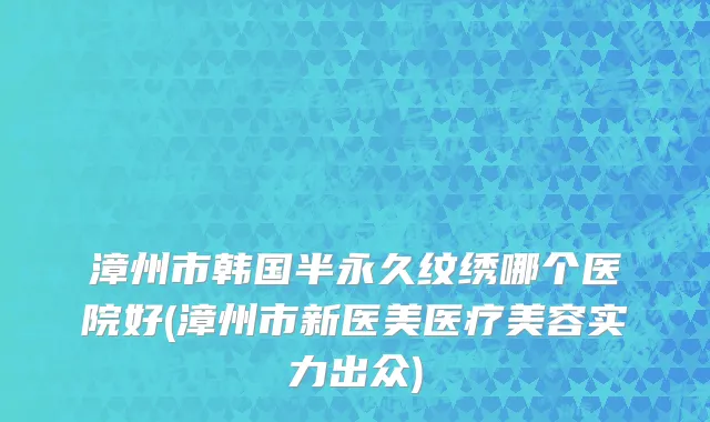 漳州市韩国半永久纹绣哪个医院好(漳州市新医美医疗美容实力出众)