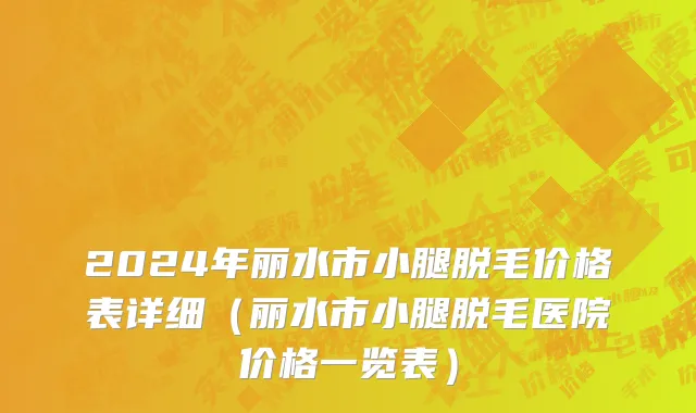 2024年丽水市小腿脱毛价格表详细（丽水市小腿脱毛医院价格一览表）