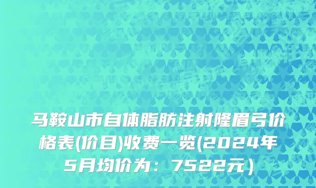 马鞍山市自体脂肪注射隆眉弓价格表(价目)收费一览(2024年5月均价为：7522元）