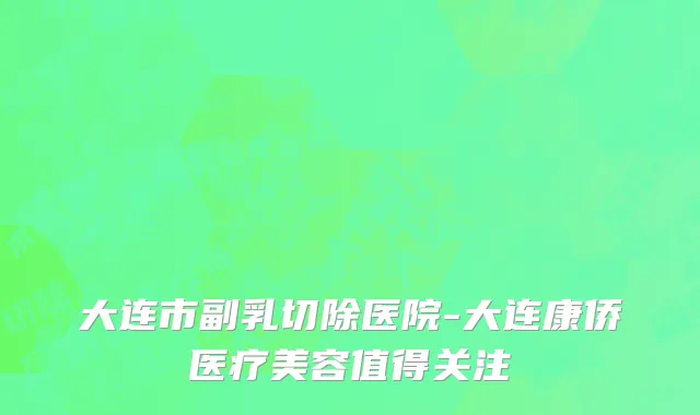 大连市副乳切除医院-大连康侨医疗美容值得关注