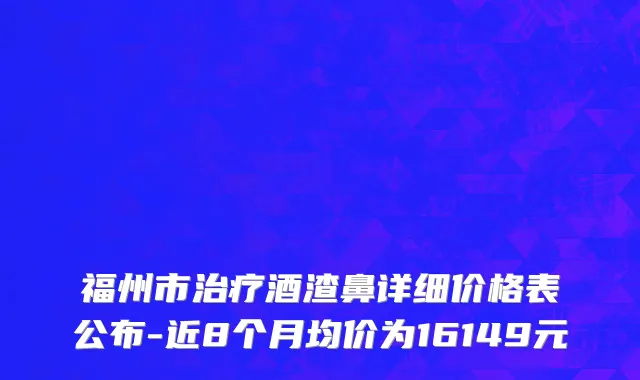 福州市治疗酒渣鼻详细价格表公布-近8个月均价为16149元