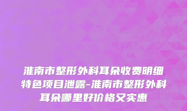淮南市整形外科耳朵收费明细特色项目泄露-淮南市整形外科耳朵哪里好价格又实惠
