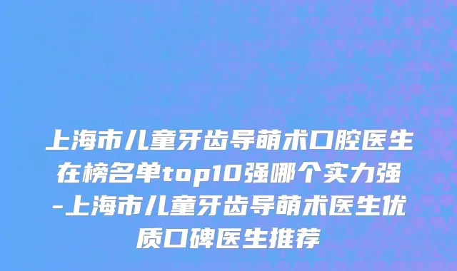 上海市儿童牙齿导萌术口腔医生在榜名单top10强哪个实力强-上海市儿童牙齿导萌术医生优质口碑医生推荐