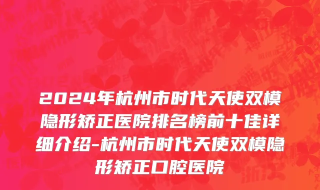 2024年杭州市时代天使双模隐形矫正医院排名榜前十佳详细介绍-杭州市时代天使双模隐形矫正口腔医院