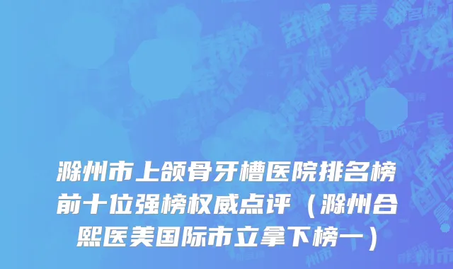 滁州市上颌骨牙槽医院排名榜前十位强榜权威点评（滁州合熙医美国际市立拿下榜一）