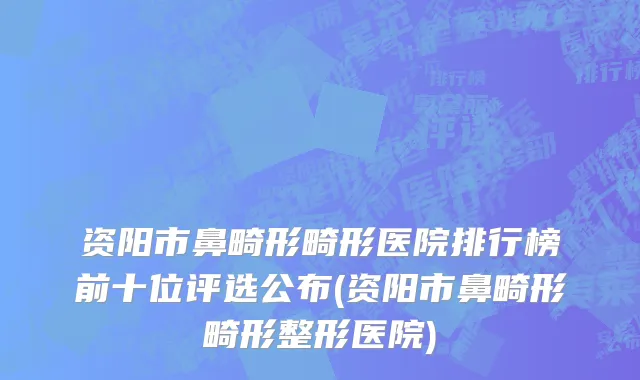 资阳市鼻畸形畸形医院排行榜前十位评选公布(资阳市鼻畸形畸形整形医院)