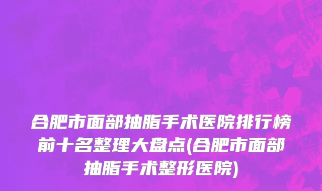 合肥市面部抽脂手术医院排行榜前十名整理大盘点(合肥市面部抽脂手术整形医院)