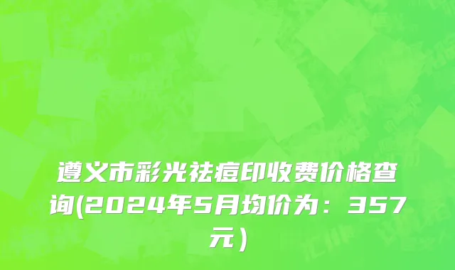 遵义市彩光祛痘印收费价格查询(2024年5月均价为：357元）