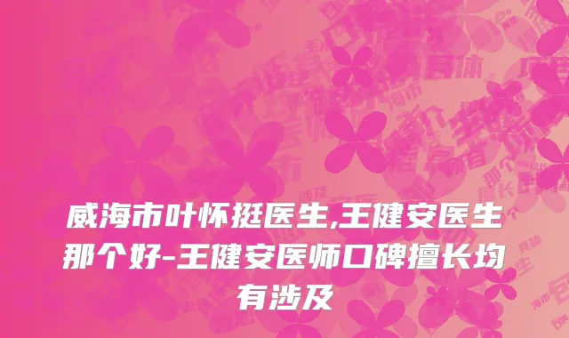 威海市叶怀挺医生,王健安医生那个好-王健安医师口碑擅长均有涉及