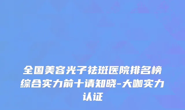 全国美容光子祛斑医院排名榜综合实力前十请知晓-大咖实力认证