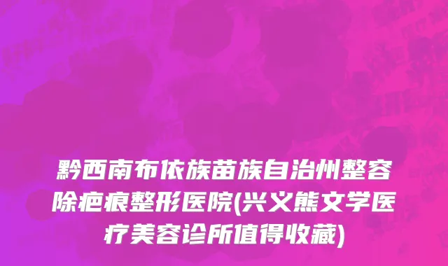 黔西南布依族苗族自治州整容除疤痕整形医院(兴义熊文学医疗美容诊所值得收藏)