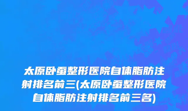 太原卧蚕整形医院自体脂肪注射排名前三(太原卧蚕整形医院自体脂肪注射排名前三名)