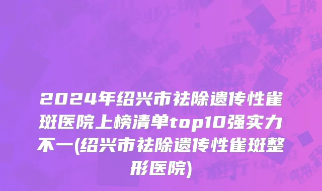 2024年绍兴市祛除遗传性雀斑医院上榜清单top10强实力不一(绍兴市祛除遗传性雀斑整形医院)