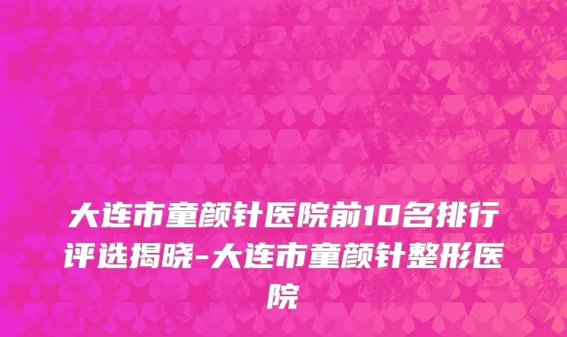 大连市童颜针医院前10名排行评选揭晓-大连市童颜针整形医院