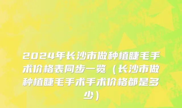 2024年长沙市做种植睫毛手术价格表同步一览（长沙市做种植睫毛手术手术价格都是多少）