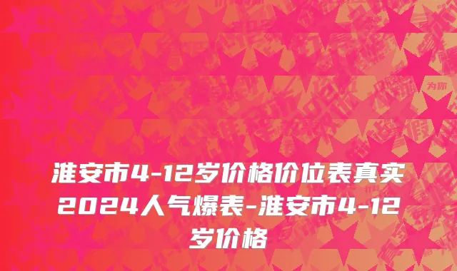 淮安市4-12岁价格价位表真实2024人气爆表-淮安市4-12岁价格