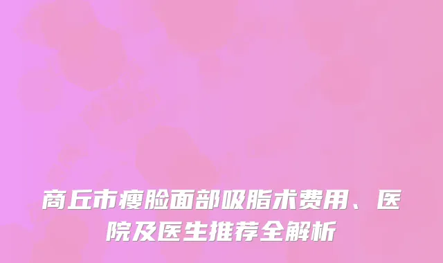 商丘市瘦脸面部吸脂术费用、医院及医生推荐全解析