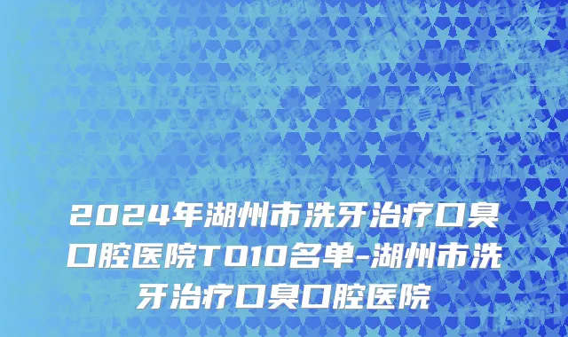 2024年湖州市洗牙治疗口臭口腔医院TO10名单-湖州市洗牙治疗口臭口腔医院