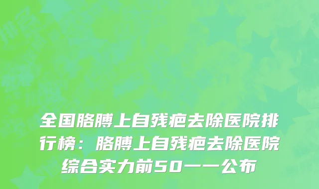 全国胳膊上自残疤去除医院排行榜：胳膊上自残疤去除医院综合实力前50一一公布