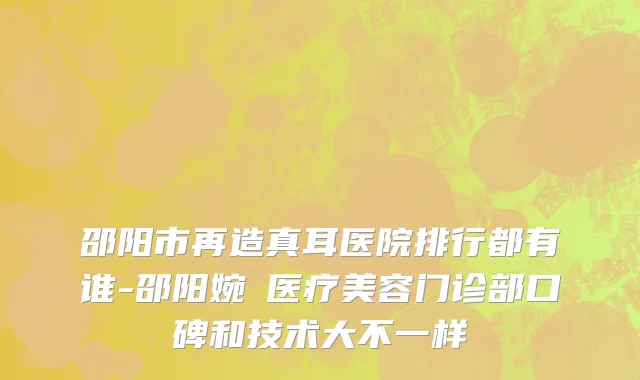 邵阳市再造真耳医院排行都有谁-邵阳婉媄医疗美容门诊部口碑和技术大不一样