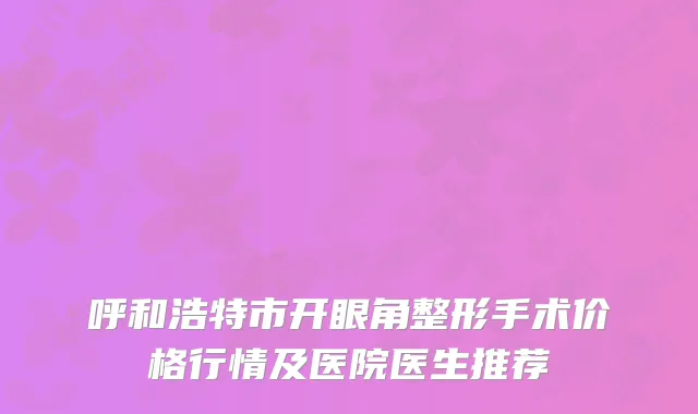 呼和浩特市开眼角整形手术价格行情及医院医生推荐