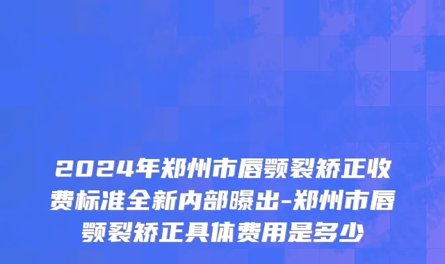 2024年郑州市唇颚裂矫正收费标准全新内部曝出-郑州市唇颚裂矫正具体费用是多少