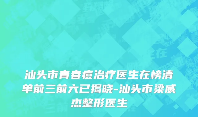 汕头市青春痘治疗医生在榜清单前三前六已揭晓-汕头市梁威杰整形医生