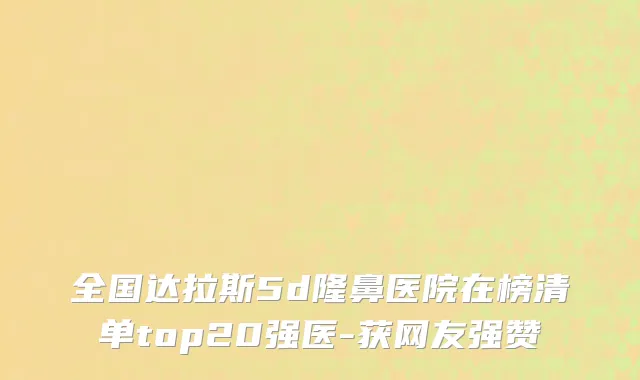 全国达拉斯5d隆鼻医院在榜清单top20强医-获网友强赞