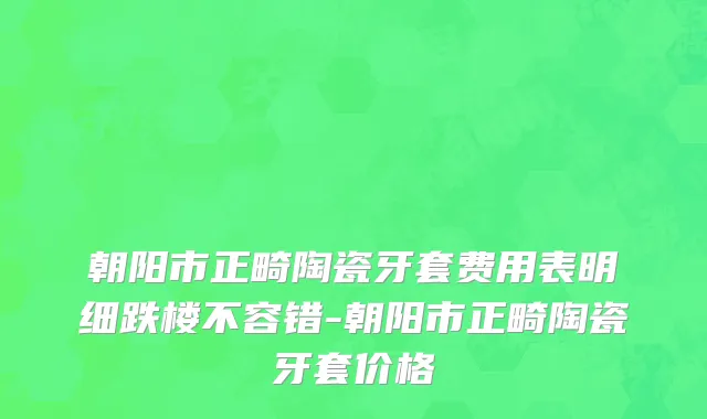 朝阳市正畸陶瓷牙套费用表明细跌楼不容错-朝阳市正畸陶瓷牙套价格