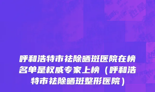 呼和浩特市祛除晒斑医院在榜名单是权威专家上榜（呼和浩特市祛除晒斑整形医院）