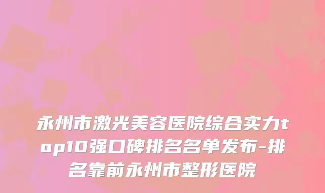 永州市激光美容医院综合实力top10强口碑排名名单发布-排名靠前永州市整形医院