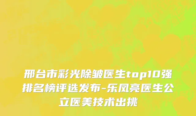 邢台市彩光除皱医生top10强排名榜评选发布-乐凤亮医生公立医美技术出挑