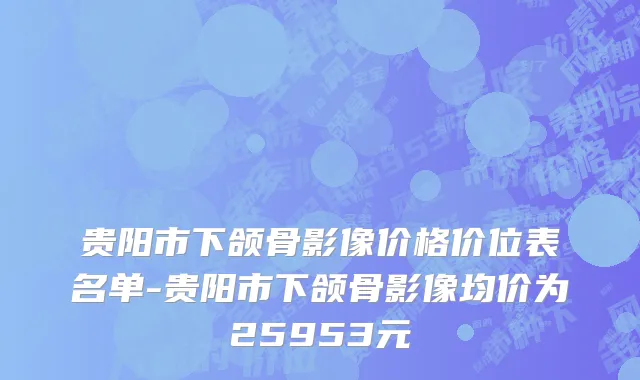 贵阳市下颌骨影像价格价位表名单-贵阳市下颌骨影像均价为25953元