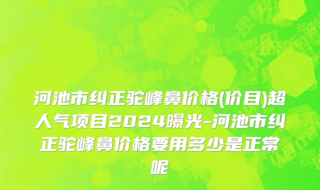 河池市纠正驼峰鼻价格(价目)超人气项目2024曝光-河池市纠正驼峰鼻价格要用多少是正常呢