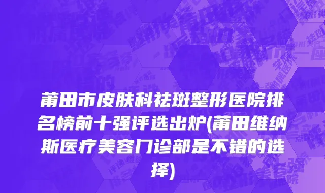莆田市皮肤科祛斑整形医院排名榜前十强评选出炉(莆田维纳斯医疗美容门诊部是不错的选择)