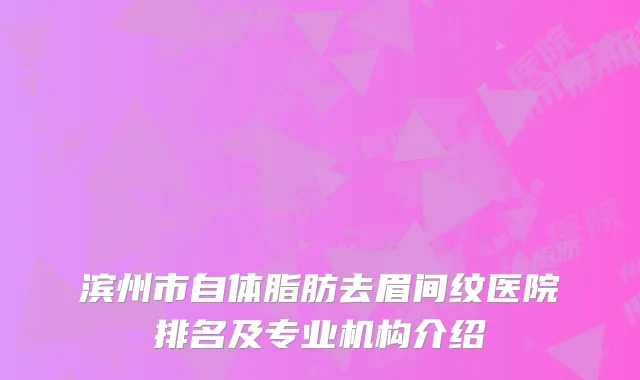 滨州市自体脂肪去眉间纹医院排名及专业机构介绍