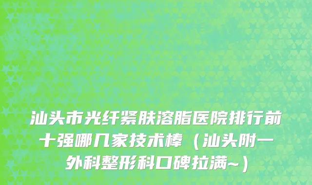 汕头市光纤紧肤溶脂医院排行前十强哪几家技术棒（汕头附一外科整形科口碑拉满~）
