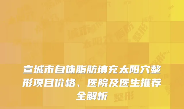 宣城市自体脂肪填充太阳穴整形项目价格、医院及医生推荐全解析