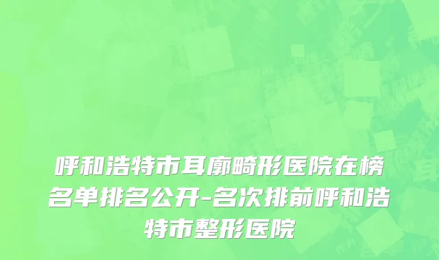 呼和浩特市耳廓畸形医院在榜名单排名公开-名次排前呼和浩特市整形医院