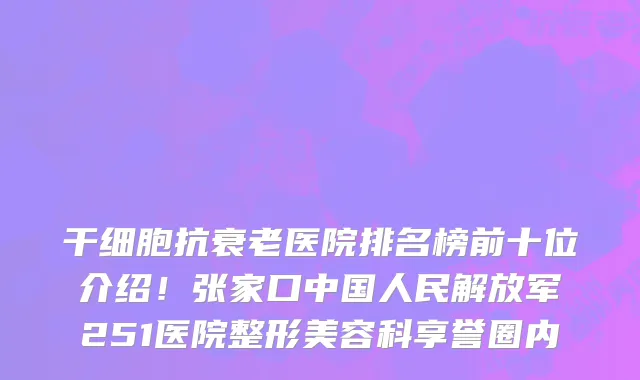 干细胞抗衰老医院排名榜前十位介绍!张家口中国人民解放军251医院整形美容科享誉圈内