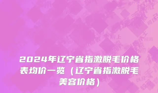 2024年辽宁省指激脱毛价格表均价一览（辽宁省指激脱毛美容价格）