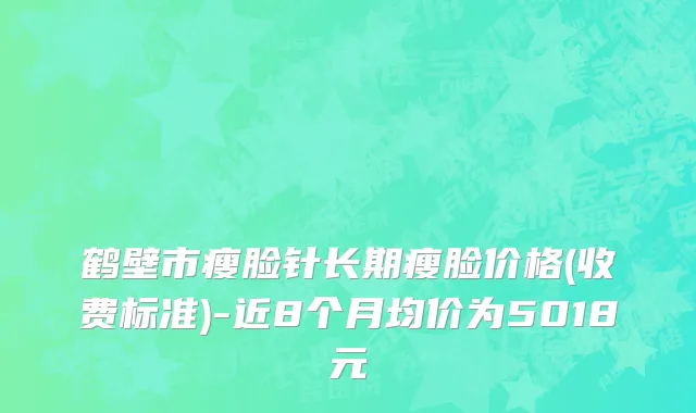 鹤壁市瘦脸针长期瘦脸价格(收费标准)-近8个月均价为5018元